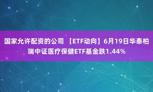 国家允许配资的公司 【ETF动向】6月19日华泰柏瑞中证医疗保健ETF基金跌1.44%