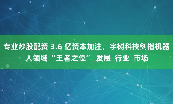 专业炒股配资 3.6 亿资本加注，宇树科技剑指机器人领域 “王者之位”_发展_行业_市场