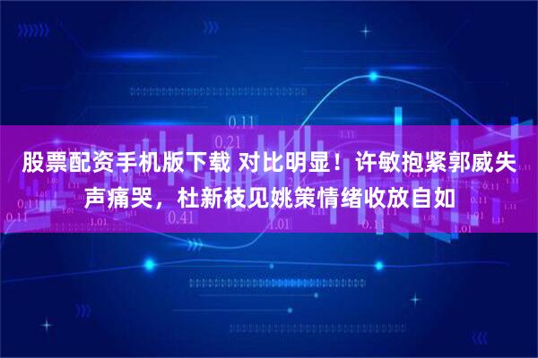 股票配资手机版下载 对比明显！许敏抱紧郭威失声痛哭，杜新枝见姚策情绪收放自如