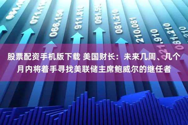 股票配资手机版下载 美国财长：未来几周、几个月内将着手寻找美联储主席鲍威尔的继任者