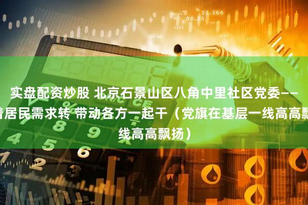 实盘配资炒股 北京石景山区八角中里社区党委—— 围着居民需求转 带动各方一起干（党旗在基层一线高高飘扬）