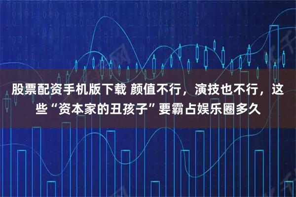 股票配资手机版下载 颜值不行，演技也不行，这些“资本家的丑孩子”要霸占娱乐圈多久