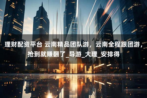 理财配资平台 云南精品团队游，云南全程跟团游，抢到就赚翻了_导游_大理_安排得