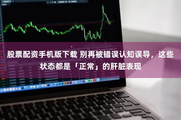 股票配资手机版下载 别再被错误认知误导，这些状态都是「正常」的肝脏表现