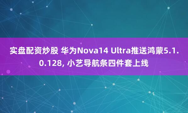 实盘配资炒股 华为Nova14 Ultra推送鸿蒙5.1.0.128, 小艺导航条四件套上线