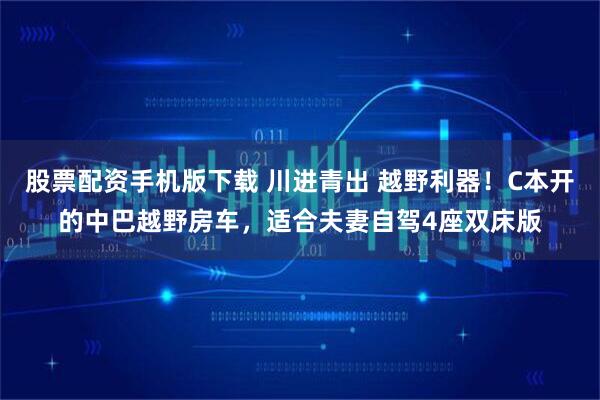 股票配资手机版下载 川进青出 越野利器！C本开的中巴越野房车，适合夫妻自驾4座双床版