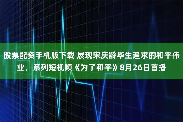 股票配资手机版下载 展现宋庆龄毕生追求的和平伟业，系列短视频《为了和平》8月26日首播