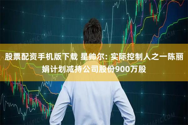 股票配资手机版下载 星帅尔: 实际控制人之一陈丽娟计划减持公司股份900万股