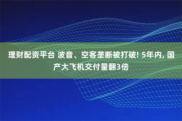 理财配资平台 波音、空客垄断被打破! 5年内, 国产大飞机交付量翻3倍