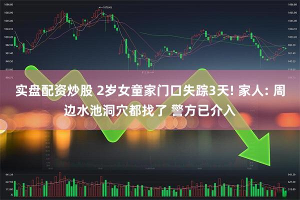 实盘配资炒股 2岁女童家门口失踪3天! 家人: 周边水池洞穴都找了 警方已介入