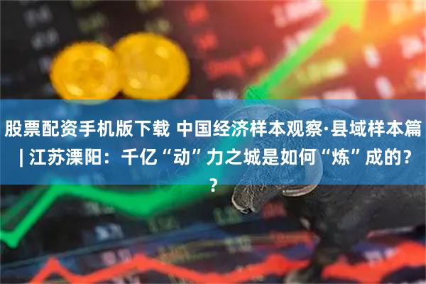 股票配资手机版下载 中国经济样本观察·县域样本篇 | 江苏溧阳：千亿“动”力之城是如何“炼”成的？