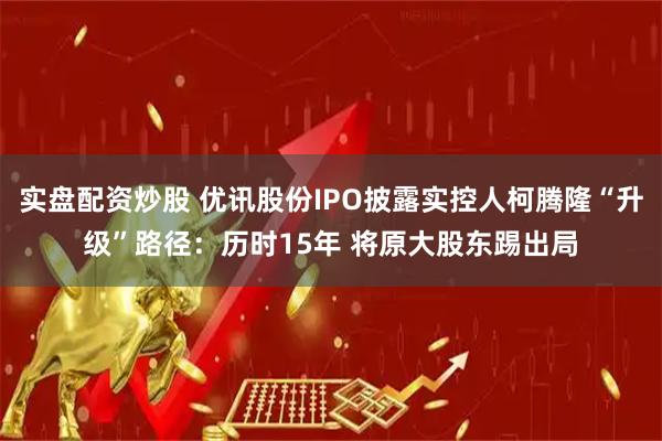 实盘配资炒股 优讯股份IPO披露实控人柯腾隆“升级”路径：历时15年 将原大股东踢出局