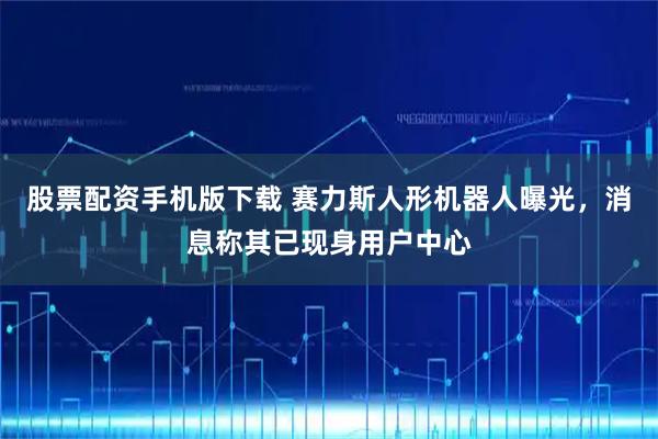 股票配资手机版下载 赛力斯人形机器人曝光，消息称其已现身用户中心