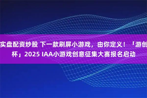 实盘配资炒股 下一款刷屏小游戏，由你定义！「游创杯」2025 IAA小游戏创意征集大赛报名启动