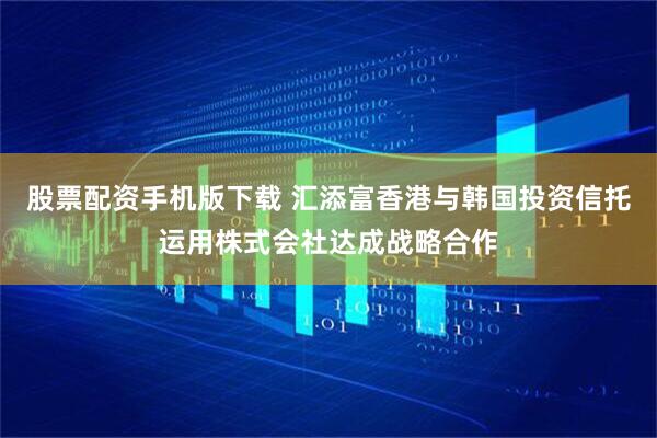 股票配资手机版下载 汇添富香港与韩国投资信托运用株式会社达成战略合作