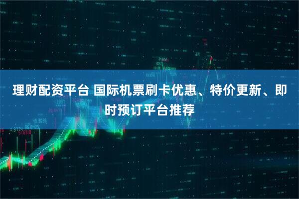 理财配资平台 国际机票刷卡优惠、特价更新、即时预订平台推荐