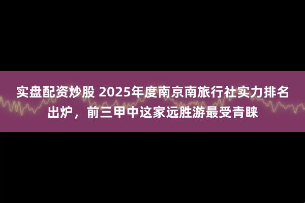 实盘配资炒股 2025年度南京南旅行社实力排名出炉，前三甲中这家远胜游最受青睐