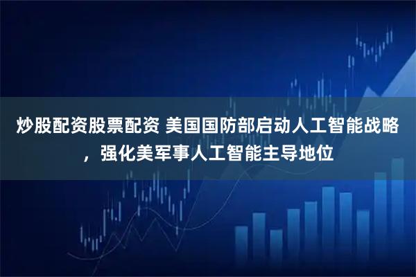 炒股配资股票配资 美国国防部启动人工智能战略，强化美军事人工智能主导地位