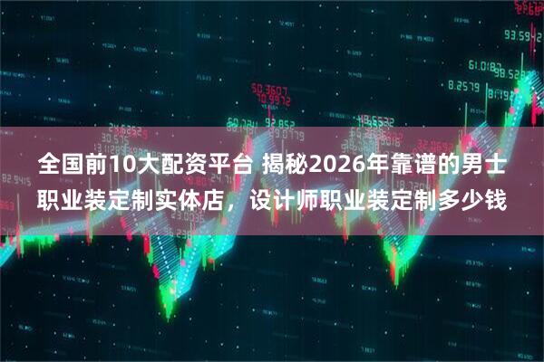 全国前10大配资平台 揭秘2026年靠谱的男士职业装定制实体店，设计师职业装定制多少钱