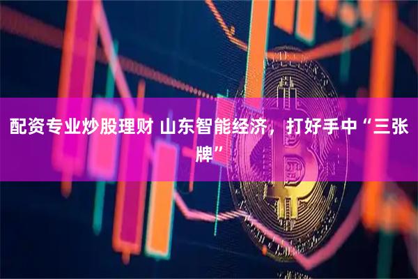 配资专业炒股理财 山东智能经济，打好手中“三张牌”