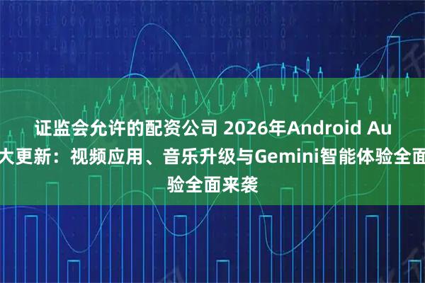 证监会允许的配资公司 2026年Android Auto重大更新：视频应用、音乐升级与Gemini智能体验全面来袭