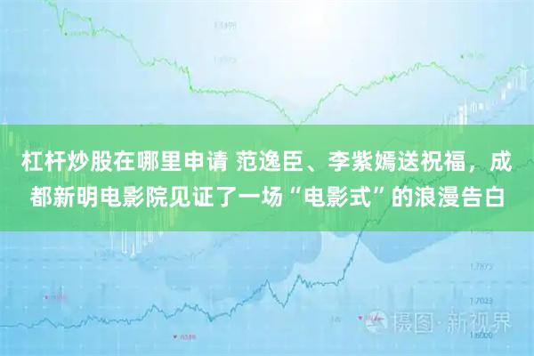 杠杆炒股在哪里申请 范逸臣、李紫嫣送祝福，成都新明电影院见证了一场“电影式”的浪漫告白