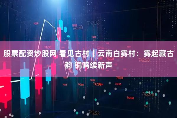 股票配资炒股网 看见古村｜云南白雾村：雾起藏古韵 铜鸣续新声