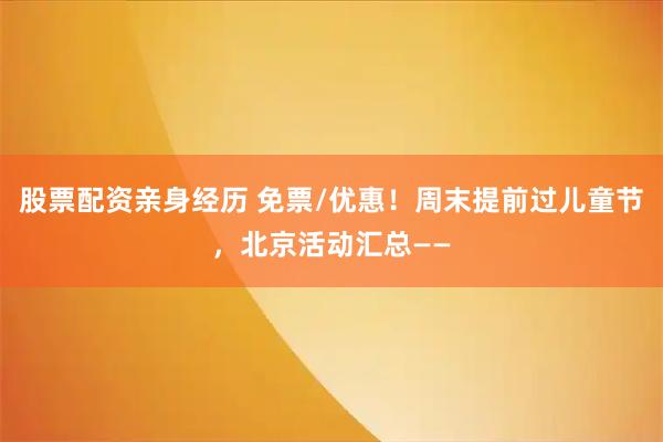 股票配资亲身经历 免票/优惠！周末提前过儿童节，北京活动汇总——