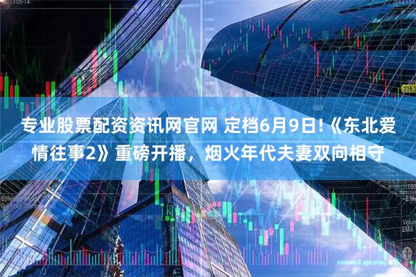 专业股票配资资讯网官网 定档6月9日!《东北爱情往事2》重磅开播，烟火年代夫妻双向相守