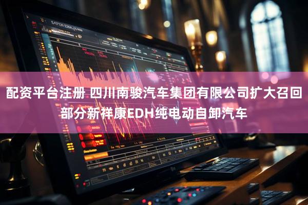 配资平台注册 四川南骏汽车集团有限公司扩大召回部分新祥康EDH纯电动自卸汽车