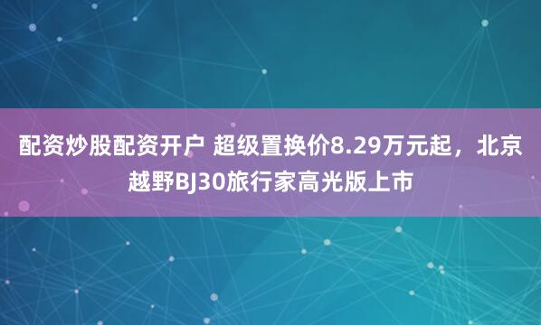 配资炒股配资开户 超级置换价8.29万元起，北京越野BJ30旅行家高光版上市