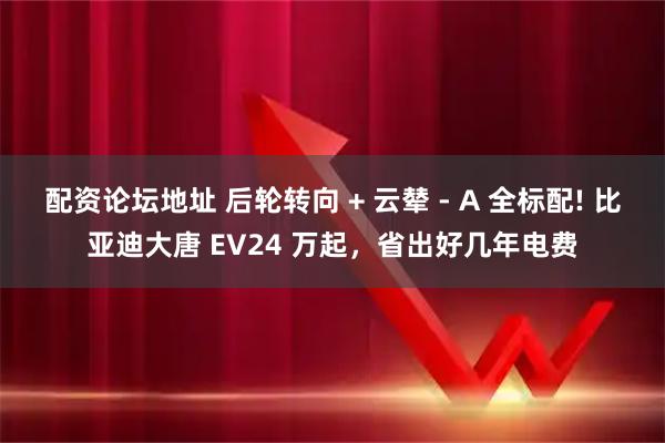 配资论坛地址 后轮转向 + 云辇 - A 全标配! 比亚迪大唐 EV24 万起，省出好几年电费