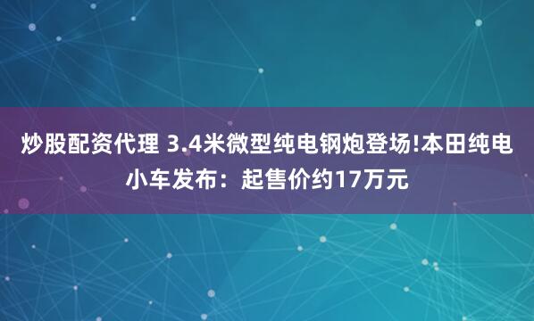 炒股配资代理 3.4米微型纯电钢炮登场!本田纯电小车发布：起售价约17万元
